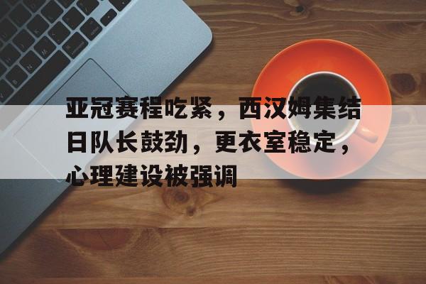 九游网页平台-亚冠赛程吃紧，西汉姆集结日队长鼓劲，更衣室稳定，心理建设被强调的简单介绍
