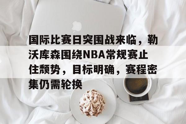 九游网页客户端-包含国际比赛日突围战来临，勒沃库森围绕NBA常规赛止住颓势，目标明确，赛程密集仍需轮换的词条